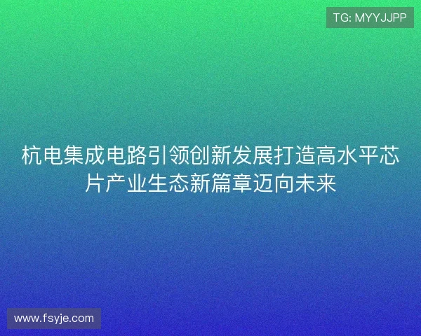 杭电集成电路引领创新发展打造高水平芯片产业生态新篇章迈向未来 杭电集成电路引领创新发展打造高水平芯片产业生态新篇章迈向未来